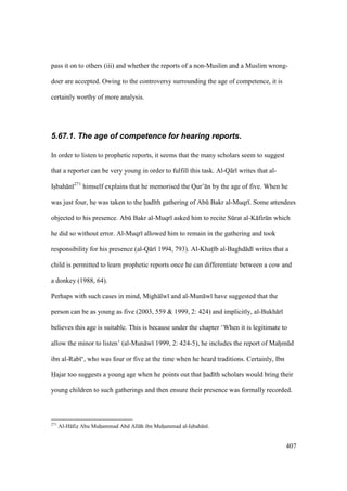407
pass it on to others (iii) and whether the reports of a non-Muslim and a Muslim wrong-
doer are accepted. Owing to the controversy surrounding the age of competence, it is
certainly worthy of more analysis.
5.67.1. The age of competence for hearing reports.
In order to listen to prophetic reports, it seems that the many scholars seem to suggest
that a reporter can be very young in order to fulfill this task. Al-Q r writes that al-
Isobah n 271
himself explains that he memorised the Qur’ n by the age of five. When he
was just four, he was taken to the had th gathering of Abk Bakr al-Muqr . Some attendees
objected to his presence. Abk Bakr al-Muqr asked him to recite Skrat al-K firkn which
he did so without error. Al-Muqr allowed him to remain in the gathering and took
responsibility for his presence (al-Q r 1994, 793). Al-Khats b al-Baghd d writes that a
child is permitted to learn prophetic reports once he can differentiate between a cow and
a donkey (1988, 64).
Perhaps with such cases in mind, Migh lw and al-Mun w have suggested that the
person can be as young as five (2003, 559 & 1999, 2: 424) and implicitly, al-Bukh r
believes this age is suitable. This is because under the chapter ‘When it is legitimate to
allow the minor to listen’ (al-Mun w 1999, 2: 424-5), he includes the report of Mahomkd
ibn al-Rab ‘, who was four or five at the time when he heard traditions. Certainly, Ibn
Hajar too suggests a young age when he points out that had th scholars would bring their
young children to such gatherings and then ensure their presence was formally recorded.
271
Al-H fizo Abu Muhoammad Abd All h ibn Muhoammad al-Isobah n .
 