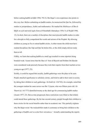 409
before seeking had th (al-Q r 1994, 792-3). Ibn Hajar’s own experience also points to
this very fact. Before embarking on had th studies, he memorised the Qur’ n, followed by
studies in jurisprudence, Arabic and mathematics. He studied the Mukhtasar of Ibn al-
H jib on us l and took lugha from al-F rkzab d (Ahmadayn 1958, 9; al-Waj d 1996,
13). In short, there are a number of disciplines that must precede had th studies in order
for a disciple to fully comprehend the words and actions of the Prophet. By allowing
children as young as five to attend had th circles, it either means the child must have
studied disciplines like fiqh and Qur’ n before this, or the child simply did not study
them at all.
Fifthly, we learn that seeking had th at a small age resulted in some reporters being
branded weak. Azami notes that the likes of ‘Amr al-Bayrut and Hish m ibn Hass n
were considered weak precisely because they took their reports from their teachers at too
young an age (1977, 23).
Sixthly, it could be argued that socially, had th gatherings were the place to be seen.
People attached significance to scholarly circles, and tried to add to their rank in society
by taking their children to such gatherings. Al-Zuhr (d. 124/742), for example, noted that
the youngest student he came across was Ibn ‘Uyayna, who was fifteen years old. Al-
Thawr (d. 161/777) identified twenty as the ideal age for commencing had th studies
(Azami 1977, 23). But as time progressed, these restrictions were lifted so that infants
could attend these gatherings. By the late second century, people brought their children to
these circles for the social benefits rather than its academic one. This partially explains
why Ibn Hajar wrote ‘the muhaddith n made it customary to bring their children to the
gatherings of had th and recorded their attendance.’ Actually understanding the reports
 