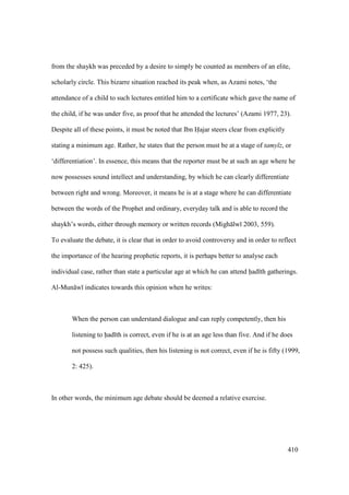 410
from the shaykh was preceded by a desire to simply be counted as members of an elite,
scholarly circle. This bizarre situation reached its peak when, as Azami notes, ‘the
attendance of a child to such lectures entitled him to a certificate which gave the name of
the child, if he was under five, as proof that he attended the lectures’ (Azami 1977, 23).
Despite all of these points, it must be noted that Ibn Hajar steers clear from explicitly
stating a minimum age. Rather, he states that the person must be at a stage of tamy z, or
‘differentiation’. In essence, this means that the reporter must be at such an age where he
now possesses sound intellect and understanding, by which he can clearly differentiate
between right and wrong. Moreover, it means he is at a stage where he can differentiate
between the words of the Prophet and ordinary, everyday talk and is able to record the
shaykh’s words, either through memory or written records (Migh lw 2003, 559).
To evaluate the debate, it is clear that in order to avoid controversy and in order to reflect
the importance of the hearing prophetic reports, it is perhaps better to analyse each
individual case, rather than state a particular age at which he can attend had th gatherings.
Al-Mun w indicates towards this opinion when he writes:
When the person can understand dialogue and can reply competently, then his
listening to had th is correct, even if he is at an age less than five. And if he does
not possess such qualities, then his listening is not correct, even if he is fifty (1999,
2: 425).
In other words, the minimum age debate should be deemed a relative exercise.
 