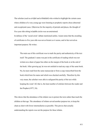 411
The scholars (such as al-Q r and al-Bukh r ) who wished to highlight the certain cases
where children of a very young age were listening to prophetic reports chose abnormal
and exceptional cases. Otherwise for the majority of periods and places, the thought of
five-year olds sitting in had th circles was un-entertained.
In defence of the ‘social circle’ debate mentioned earlier, Azami notes that the awarding
of certificates to five year olds was not as bizarre as it seems, and in fact served an
important purpose. He writes:
The main use of this certificate was to mark the purity and authenticity of the text
itself. The graduate’s name was put in the certificate of reading which was not
written on a sheet of paper but either on the margin of the book or at the end of
the book. After growing up, he was not entitled to read any copy of the same book.
No, he must read from the same manuscript or from a copy transcribed from the
book which bore his name and which was checked carefully. Therefore by this
very mean, the scholars were able to safeguard the purity of the text while
keeping the isn d ‘ l , that is, the least number of scholars between the reader and
the Prophet (1977, 24).
This shows that the attendance of the infants was to protect the texts rather than teach the
children at that age. The attendance of infants served another purpose too, to keep the
chain as short with fewer intermediaries as possible. This proves that actually
understanding the reports was not the purpose for these infants.
 