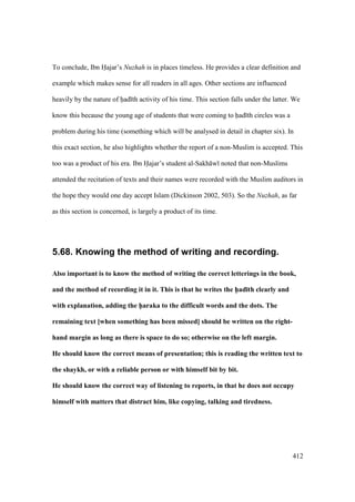 412
To conclude, Ibn Hajar’s Nuzhah is in places timeless. He provides a clear definition and
example which makes sense for all readers in all ages. Other sections are influenced
heavily by the nature of had th activity of his time. This section falls under the latter. We
know this because the young age of students that were coming to had th circles was a
problem during his time (something which will be analysed in detail in chapter six). In
this exact section, he also highlights whether the report of a non-Muslim is accepted. This
too was a product of his era. Ibn Hajar’s student al-Sakh w noted that non-Muslims
attended the recitation of texts and their names were recorded with the Muslim auditors in
the hope they would one day accept Islam (Dickinson 2002, 503). So the Nuzhah, as far
as this section is concerned, is largely a product of its time.
5.68. Knowing the method of writing and recording.
Also important is to know the method of writing the correct letterings in the book,
and the method of recording it in it. This is that he writes the h5ad;th clearly and
with explanation, adding the h5araka to the difficult words and the dots. The
remaining text [when something has been missed] should be written on the right-
hand margin as long as there is space to do so; otherwise on the left margin.
He should know the correct means of presentation; this is reading the written text to
the shaykh, or with a reliable person or with himself bit by bit.
He should know the correct way of listening to reports, in that he does not occupy
himself with matters that distract him, like copying, talking and tiredness.
 
