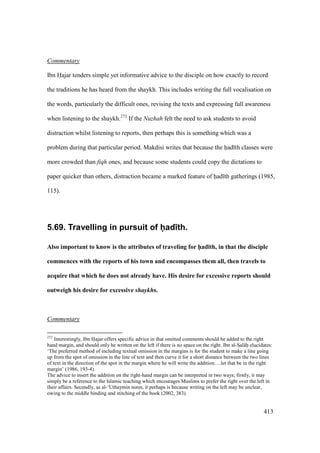 413
Commentary
Ibn Hajar tenders simple yet informative advice to the disciple on how exactly to record
the traditions he has heard from the shaykh. This includes writing the full vocalisation on
the words, particularly the difficult ones, revising the texts and expressing full awareness
when listening to the shaykh.272
If the Nuzhah felt the need to ask students to avoid
distraction whilst listening to reports, then perhaps this is something which was a
problem during that particular period. Makdisi writes that because the had th classes were
more crowded than fiqh ones, and because some students could copy the dictations to
paper quicker than others, distraction became a marked feature of had th gatherings (1985,
115).
5.69. Travelling in pursuit of had th.
Also important to know is the attributes of traveling for h5ad;th, in that the disciple
commences with the reports of his town and encompasses them all, then travels to
acquire that which he does not already have. His desire for excessive reports should
outweigh his desire for excessive shaykhs.
Commentary
272
Interestingly, Ibn Hajar offers specific advice in that omitted comments should be added to the right
hand margin, and should only be written on the left if there is no space on the right. Ibn al-SIal hi elucidates:
‘The preferred method of including textual omission in the margins is for the student to make a line going
up from the spot of omission in the line of text and then curve it for a short distance between the two lines
of text in the direction of the spot in the margin where he will write the addition….let that be in the right
margin’ (1986, 193-4).
The advice to insert the addition on the right-hand margin can be interpreted in two ways; firstly, it may
simply be a reference to the Islamic teaching which encourages Muslims to prefer the right over the left in
their affairs. Secondly, as al-‘Uthaymin notes, it perhaps is because writing on the left may be unclear,
owing to the middle binding and stitching of the book (2002, 383).
 