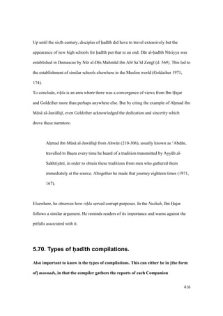 416
Up until the sixth century, disciples of had th did have to travel extensively but the
appearance of new high schools for had th put that to an end. D r al-had th Nkriyya was
established in Damascus by Nkr al-D n Mahmkd ibn Ab Sa’ d Zeng (d. 569). This led to
the establishment of similar schools elsewhere in the Muslim world (Goldziher 1971,
174).
To conclude, rihla is an area where there was a convergence of views from Ibn Hajar
and Goldziher more than perhaps anywhere else. But by citing the example of Ahiimad ibn
Mks al-Jaw l q , even Goldziher acknowledged the dedication and sincerity which
drove these narrators:
Ahiimad ibn Mks al-Jaw l q from Ahw z (210-306), usually known as ‘Abd n,
travelled to Basira every time he heard of a tradition transmitted by Ayykb al-
Sakhtiy n , in order to obtain these traditions from men who gathered them
immediately at the source. Altogether he made that journey eighteen times (1971,
167).
Elsewhere, he observes how rihla served corrupt purposes. In the Nuzhah, Ibn Hajar
follows a similar argument. He reminds readers of its importance and warns against the
pitfalls associated with it.
5.70. Types of had th compilations.
Also important to know is the types of compilations. This can either be in [the form
of] musnads, in that the compiler gathers the reports of each Companion
 