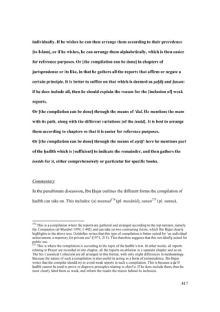 417
individually. If he wishes he can then arrange them according to their precedence
[to Islam], or if he wishes, he can arrange them alphabetically, which is then easier
for reference purposes. Or [the compilation can be done] in chapters of
jurisprudence or its like, in that he gathers all the reports that affirm or negate a
certain principle. It is better to suffice on that which is deemed as s/ah/ hV and hasan:
if he does include all, then he should explain the reason for the [inclusion of] weak
reports.
Or [the compilation can be done] through the means of ‘ilal. He mentions the matn
with its path, along with the different variations [of the isn d]. It is best to arrange
them according to chapters so that it is easier for reference purposes.
Or [the compilation can be done] through the means of at!r f: here he mentions part
of the h5ad;th which is [sufficient] to indicate the remainder, and then gathers the
isn ds for it, either comprehensively or particular for specific books.
Commentary
In the penultimate discussion, Ibn Hajar outlines the different forms the compilation of
had th can take on. This includes: (a) musnad274
(pl. mas n d), sunan275
(pl. sunna),
274
This is a compilation where the reports are gathered and arranged according to the top narrator, namely
the Companion (al-Mun w 1999, 1:442) and can take on two contrasting forms, which Ibn Hajar clearly
highlights in the above text. Goldziher writes that this type of compilation is better suited for ‘an individual
achievement, a repertory for private use’ (1971, 214). This therefore suggests that this not ideally suited for
public use.
275
This is where the compilation is according to the topic of the had th’s text. In other words, all reports
relating to Prayer are recorded in one chapter, all the reports on ablution in a separate chapter and so on.
The Six Canonical Collection are all arranged in this format, with only slight differences in methodology.
Because the nature of such a compilation is also useful in acting as a book of jurisprudence, Ibn Hajar
writes that the compiler should try to avoid weak reports in such a compilation. This is because a doa‘ f
had th cannot be used to prove or disprove principles relating to shar ‘a. If he does include them, then he
must clearly label them as weak, and inform the reader the reason behind its inclusion.
 