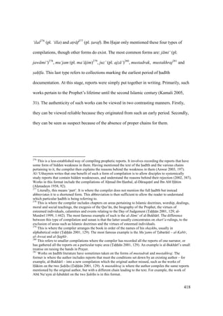418
‘ilal276
(pl. ‘illa) and at$r f277
(pl. t$araf). Ibn Hajar only mentioned these four types of
compilations, though other forms do exist. The most common forms are: j mi‘ (pl.
jaw mi‘)278
, mu‘jam (pl. ma‘ jim)279
, juz’ (pl. ajz ’)280
, mustadrak, mustakhraj281
and
s"ah" fa. This last type refers to collections marking the earliest period of had th
documentation. At this stage, reports were simply put together in writing. Primarily, such
works pertain to the Prophet’s lifetime until the second Islamic century (Kamali 2005,
31). The authenticity of such works can be viewed in two contrasting manners. Firstly,
they can be viewed reliable because they originated from such an early period. Secondly,
they can be seen as suspect because of the absence of proper chains for them.
276
This is a less-established way of compiling prophetic reports. It involves recording the reports that have
some form of hidden weakness in them. Having mentioned the text of the had th and the various chains
pertaining to it, the compiler then explains the reasons behind the weakness in them (Anwar 2003, 197).
Al-‘Uthaymin writes that one benefit of such a form of compilation is to allow disciples to systemically
study reports that contain hidden weaknesses, and understand the reasons behind their rejection (2002, 387).
Works in this format include the compilations of Ahomad ibn Hanbal, al-D raqutsn and Ibn Ab H tim
(Ahzmadayn 1958, 92).
277
Literally, this means ‘part’. It is where the compiler does not mention the full had th but instead
abbreviates it to a shortened form. This abbreviation is then sufficient to allow the reader to understand
which particular had th is being referring to.
278
This is where the compiler includes chapters on areas pertaining to Islamic doctrines, worship, dealings,
moral and social teachings, the exegesis of the Qur’ n, the biography of the Prophet, the virtues of
esteemed individuals, calamities and events relating to the Day of Judgement (Tahh n 2001, 129; al-
Mun w 1999, 1:442). The most famous example of such is the al-J mi‘ of al-Bukh r . The difference
between this type of compilation and sunan is that the latter usually concentrates on shar ‘a rulings, to the
exclusion of areas such as Islamic doctrines and the virtues of esteemed individuals.
279
This is where the compiler arranges the book in order of the names of his shaykhs, usually in
alphabetical order (Tahh n 2001, 129). The most famous example is the Mu‘jams of Toabar n – al-Kab r,
al-Awsat$ and al-S"agh r.
280
This refers to smaller compilations where the compiler has recorded all the reports of one narrator, or
has gathered all the reports on a particular topic area (Tahh n 2001, 129). An example is al-Bukh r ’s small
treatise on raising the hands in Prayer.
281
Works on had th literature have sometimes taken on the forms of mustadrak and mustakhraj. The
former is where the author includes reports that meet the conditions set down by an existing author – for
example, al-Bukh r – into a new compilation which the original author missed, such as the works of
H kim on the two S"ah" h"s (Tahh n 2001, 129). A mustakhraj is where the author compiles the same reports
mentioned by the original author, but with a different chain leading to the text. For example, the work of
Abk Nu‘aym al-Isobah n on the two S"ah" h"s is in this format.
 