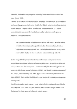 420
Moreover, the first mus"annaf originated from Iraq, ‘where the theoretical conflict was
most violent’ (ibid).
Thirdly, the text of the Nuzhah indicates that these types of compilations are for reference
and research purposes available to the disciple. Ibn Hajar is not advocating the production
of new material. The proof for this is the fact that he mentions sunan. As a form of
compilation, this had ceased five hundred years earlier and no new work appeared
thereafter. Goldziher comments:
The science of tradition also past its prime with its first classics. With the closing
of that literature which we have just described as the canonical one, boundless
compilation began to gain ground. It is true that had th literature in its very nature
could be little else but the fruit of collection and compilation. (1971, 246)
In fact many of Ibn Hajar’s countless literary works were in reality improvements,
completions (takmila) and additions to famous, existing works. Al-Mat lib al-‘ liya min
riw yat al-mas n d al-tham niya was a work compiled by him that merely gathered the
reports of eight famous musnad collections. Al-Q r , who himself wrote a commentary of
the Nuzhah, notes that a large bulk of Ibn Hajar’s works were nothing but completions.
Fath al-b r bi sharh sah h al-Bukh r too is a case in point; it is but a commentary on an
existing work.
So whilst this section can be seen as a useful guide to further reading and research in the
field of had th, it also serves as a grim reminder of the academic drought that had set in
by the time Ibn Hajar appeared in the ninth Islamic century.
 