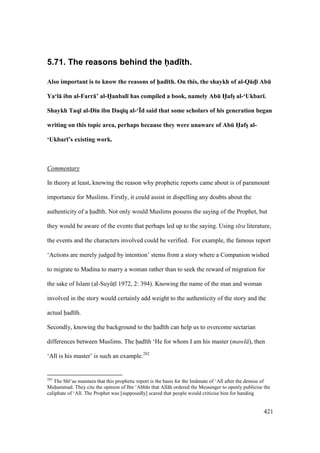 421
5.71. The reasons behind the had th.
Also important is to know the reasons of h5ad;th. On this, the shaykh of al-Q:dM; AbE
Ya‘l: ibn al-Farr:’ al-H5anbal; has compiled a book, namely AbE H5afsV al-‘Ukbar;.
Shaykh Taq; al-D;n ibn Daq;q al-‘Yd said that some scholars of his generation began
writing on this topic area, perhaps because they were unaware of AbE H5afsV al-
‘Ukbar;’s existing work.
Commentary
In theory at least, knowing the reason why prophetic reports came about is of paramount
importance for Muslims. Firstly, it could assist in dispelling any doubts about the
authenticity of a had th. Not only would Muslims possess the saying of the Prophet, but
they would be aware of the events that perhaps led up to the saying. Using s ra literature,
the events and the characters involved could be verified. For example, the famous report
‘Actions are merely judged by intention’ stems from a story where a Companion wished
to migrate to Madina to marry a woman rather than to seek the reward of migration for
the sake of Islam (al-SuyktI 1972, 2: 394). Knowing the name of the man and woman
involved in the story would certainly add weight to the authenticity of the story and the
actual had th.
Secondly, knowing the background to the had th can help us to overcome sectarian
differences between Muslims. The had th ‘He for whom I am his master (mawl ), then
‘Al is his master’ is such an example.282
282
The Sh ‘as maintain that this prophetic report is the basis for the Im mate of ‘Al after the demise of
Muhammad. They cite the opinion of Ibn ‘Abb s that All h ordered the Messenger to openly publicise the
caliphate of ‘Al . The Prophet was [supposedly] scared that people would criticise him for handing
 