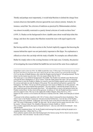 422
Thirdly and perhaps most importantly, it would help Muslims to defend the charge from
western observers that had th criticism ignored the matn almost entirely. Schacht, for
instance, noted that ‘the criticism of traditions as practiced by Muhammadan scholars
was almost invariably restricted to a purely formal criticism of isn ds on these lines’
(1959, 3). Studies on the background to how a had th came about would help refute this
charge, and show the sceptics that Muslims treated the matn with equal regard as the
isn d.
But having said this, this short section in the Nuzhah implicitly suggests that knowing the
reasons behind the report was not particularly important to Ibn Hajar. No explanation is
offered as to how this can help with the study of had th. No examples are offered either.
Rather he simply refers to the existing literature on the topic area. Certainly, the practice
of investigating the reason behind the had th has not received the same focus employed
leadership to such a close tie of his. So All h revealed the verse ‘O Messenger! Proclaim the message that
has been sent down to you from your Lord. And if you do not, then you have not conveyed His message
(5:67) on the day of Ghad r Khumm, after which the Prophet took the hand of ‘Al and proclaimed: ‘He for
whom I am his master (mawl ), then ‘Al is his master ({lks , Part VI, 193).
The Sunnis give a very different background to this had th. The Prophet was told that some Muslims had
criticised the heavy-handedness of ‘Al in Yemen. Yaz d ibn Talha reports that when ‘Al was returning
from Yemen to meet the Prophet in Makka, he wanted to meet the Prophet urgently and so he parted from
his caravan and made one man the deputy of the group. This man adorned each person a garment that
belonged to ‘Al . When ‘Al met up with the group once more nearer to Makka, he saw the garments. ‘Al
asked: ‘What is the reason behind these garments?’ The man replied: ‘I adorned the people with this so
they would look good when the people greet them.’ ‘Al ordered them to remove the garments before the
Prophet reached them. So they removed the garments. In defence of ‘Al , the Prophet said these words to
show his support to him. This was on the eighteenth of Dhk al-Hijjah. ({lus , Part VI. p. 193.)
Support for this version is to be found in the Musnad of Ahmad, from Ibn ‘Abb s, from Burayda al-Aslam
that:
‘I took part in the military expedition with ‘Al in Yemen, where I witnessed his heavy-handedness. Thus
when I came to the Prophet I mentioned ‘Al and somewhat belittled him. I saw the face of the Prophet
change colour as he remarked: ‘O Burayda! Am I not the closer to the believers than their own selves?’ I
said: ‘Of course O Messenger of All h!’ He then said: ‘He for whom I am his master (mawl ), then ‘Al is
his master.’ (Musnad Ahmad. The Ahad th of Burayda al-Aslam , Had th no. 21867)
This is further supported by the report of Zaynab bint Ka‘b – who was with Abk Sa‘ d al-Khudr – from
Abk Sa‘ d that:
‘The people complained about ‘Al . So the Prophet stood amongst the people ordering the people not to
complain about him.’ ({lks , Part VI, p. 194)
These authentic reports clearly show that background to the famous saying ‘He for whom I am his master
(mawl ), then ‘Al is his master’ was the events of Yemen.
 