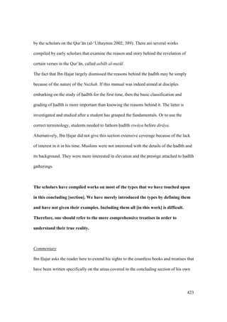 423
by the scholars on the Qur’ n (al-‘Uthaymin 2002, 389). There are several works
compiled by early scholars that examine the reason and story behind the revelation of
certain verses in the Qur’ n, called asb b al-nuz l.
The fact that Ibn Hajar largely dismissed the reasons behind the had th may be simply
because of the nature of the Nuzhah. If this manual was indeed aimed at disciples
embarking on the study of had th for the first time, then the basic classification and
grading of had th is more important than knowing the reasons behind it. The latter is
investigated and studied after a student has grasped the fundamentals. Or to use the
correct terminology, students needed to fathom had th riw ya before dir ya.
Alternatively, Ibn Hajar did not give this section extensive coverage because of the lack
of interest in it in his time. Muslims were not interested with the details of the had th and
its background. They were more interested in elevation and the prestige attached to had th
gatherings.
The scholars have compiled works on most of the types that we have touched upon
in this concluding [section]. We have merely introduced the types by defining them
and have not given their examples. Including them all [in this work] is difficult.
Therefore, one should refer to the more comprehensive treatises in order to
understand their true reality.
Commentary
Ibn Hajar asks the reader here to extend his sights to the countless books and treatises that
have been written specifically on the areas covered in the concluding section of his own
 