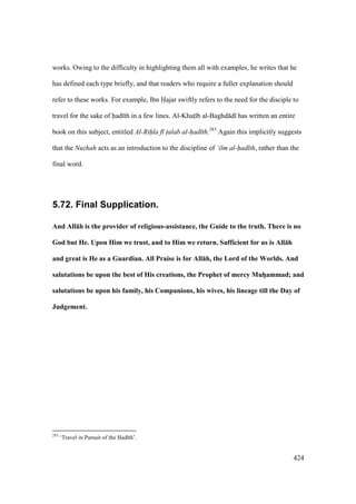 424
works. Owing to the difficulty in highlighting them all with examples, he writes that he
has defined each type briefly, and that readers who require a fuller explanation should
refer to these works. For example, Ibn Hajar swiftly refers to the need for the disciple to
travel for the sake of had th in a few lines. Al-Khats b al-Baghd d has written an entire
book on this subject, entitled Al-Rihla f talab al-had th.283
Again this implicitly suggests
that the Nuzhah acts as an introduction to the discipline of ‘ilm al-had th, rather than the
final word.
5.72. Final Supplication.
And All:h is the provider of religious-assistance, the Guide to the truth. There is no
God but He. Upon Him we trust, and to Him we return. Sufficient for us is All:h
and great is He as a Guardian. All Praise is for All:h, the Lord of the Worlds. And
salutations be upon the best of His creations, the Prophet of mercy MuhVammad; and
salutations be upon his family, his Companions, his wives, his lineage till the Day of
Judgement.
283
‘Travel in Pursuit of the Had th’.
 