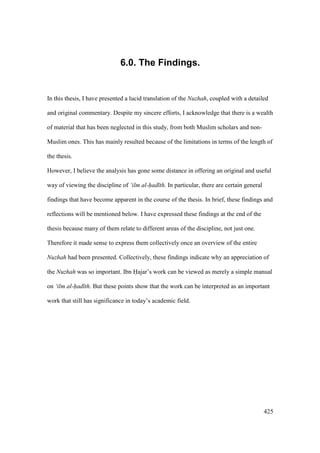 425
6.0. The Findings.
In this thesis, I have presented a lucid translation of the Nuzhah, coupled with a detailed
and original commentary. Despite my sincere efforts, I acknowledge that there is a wealth
of material that has been neglected in this study, from both Muslim scholars and non-
Muslim ones. This has mainly resulted because of the limitations in terms of the length of
the thesis.
However, I believe the analysis has gone some distance in offering an original and useful
way of viewing the discipline of ‘ilm al-had th. In particular, there are certain general
findings that have become apparent in the course of the thesis. In brief, these findings and
reflections will be mentioned below. I have expressed these findings at the end of the
thesis because many of them relate to different areas of the discipline, not just one.
Therefore it made sense to express them collectively once an overview of the entire
Nuzhah had been presented. Collectively, these findings indicate why an appreciation of
the Nuzhah was so important. Ibn Hajar’s work can be viewed as merely a simple manual
on ‘ilm al-had th. But these points show that the work can be interpreted as an important
work that still has significance in today’s academic field.
 