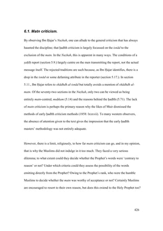 426
6.1. Matn criticism.
By observing Ibn Hajar’s Nuzhah, one can allude to the general criticism that has always
haunted the discipline; that had th criticism is largely focussed on the isn d to the
exclusion of the matn. In the Nuzhah, this is apparent in many ways. The conditions of a
sah h report (section 5.9.) largely centre on the men transmitting the report, not the actual
message itself. The rejected traditions are such because, as Ibn Hajar identifies, there is a
drop in the isn d or some defaming attribute in the reporter (section 5.17.). In section
5.11., Ibn Hajar refers to sh dhdh al-isn d but totally avoids a mention of sh dhdh al-
matn. Of the seventy-two sections in the Nuzhah, only two can be viewed as being
entirely matn-centred, muhkam (5.14) and the reasons behind the had th (5.71). The lack
of matn criticism is perhaps the primary reason why the likes of Muir dismissed the
methods of early had th criticism methods (1858: lxxxvii). To many western observers,
the absence of attention given to the text gives the impression that the early had th
masters’ methodology was not entirely adequate.
However, there is a limit, religiously, to how far matn criticism can go, and in my opinion,
that is why the Muslims did not indulge in it too much. They faced a very serious
dilemma; to what extent could they decide whether the Prophet’s words were ‘contrary to
reason’ or not? Under which criteria could they assess the possibility of the words
emitting directly from the Prophet? Owing to the Prophet’s rank, who were the humble
Muslims to decide whether the matn was worthy of acceptance or not? Certainly Muslims
are encouraged to resort to their own reason, but does this extend to the Holy Prophet too?
 