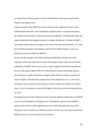 427
In a field where seniority means so much, which Muslim would want to question the
Prophet’s gilt-edged words?
A prime example of the difficulty in matn criticism is the ‘laughing in Prayer’ report.
Tabar n reports that after some Companions laughed loudly in congregational prayer,
the Prophet instructed them to repeat their prayer and ablution. Abk Han fa acts upon this
report and declares that laughing in prayer invalidates the ablution. Al-Im m al-Sh fi‘ ,
on the other hand, criticises this report on the basis of the matn (al-Jaz r 2001, 54). Some
form of bodily discharge is the primary reason why the ablution breaks, so how can
laughing in prayer invalidate the ablution?
Brown cites the example of the Muslim Khw ja Ahimad D n Amritsar , one of the
originators of the Ahl al-Qur’ n movement, who began to show scepticism towards the
authenticity of had th when he came across a report suggesting that Moses knocked out
the eye of the angel of death (1999, 95). If the Muslims dismiss such had ths because
they defy logic, it pushes them down a slippery slope where they begin to question all
areas of religion. The miraculous night journey of the Prophet (al-Isr ’ wa-al-mi‘r j)
should also then be rejected, as this seems even more unlikely and contrary to common
sense. Are we in a position to correct the Prophet, who came as a teacher and guide from
his Lord?
So perhaps because of the sensitivity of matn criticism, Muslim scholars have avoided the
area or at least indulged in it with great care. Criticising the reporters of the had th in
question does not have wider implications on one’s faith. Questioning the matn does.
Westerners, who are oblivious of Muslim sensitivity on the issue, have then assumed that
had th criticism was only centred on isn d criticism.
 