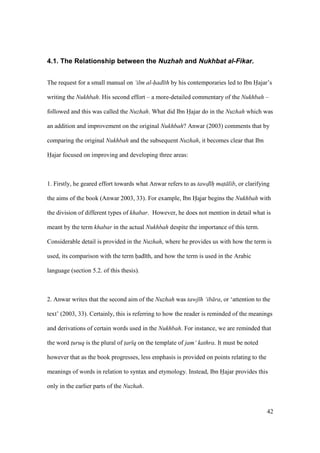 42
4.1. The Relationship between the Nuzhah and Nukhbat al-Fikar.
The request for a small manual on ‘ilm al-had th by his contemporaries led to Ibn Hajar’s
writing the Nukhbah. His second effort – a more-detailed commentary of the Nukhbah –
followed and this was called the Nuzhah. What did Ibn Hajar do in the Nuzhah which was
an addition and improvement on the original Nukhbah? Anwar (2003) comments that by
comparing the original Nukhbah and the subsequent Nuzhah, it becomes clear that Ibn
Hajar focused on improving and developing three areas:
1. Firstly, he geared effort towards what Anwar refers to as tawd h mat lib, or clarifying
the aims of the book (Anwar 2003, 33). For example, Ibn Hajar begins the Nukhbah with
the division of different types of khabar. However, he does not mention in detail what is
meant by the term khabar in the actual Nukhbah despite the importance of this term.
Considerable detail is provided in the Nuzhah, where he provides us with how the term is
used, its comparison with the term had th, and how the term is used in the Arabic
language (section 5.2. of this thesis).
2. Anwar writes that the second aim of the Nuzhah was tawj h ‘ib ra, or ‘attention to the
text’ (2003, 33). Certainly, this is referring to how the reader is reminded of the meanings
and derivations of certain words used in the Nukhbah. For instance, we are reminded that
the word t$uruq is the plural of t$ar q on the template of jam‘ kathra. It must be noted
however that as the book progresses, less emphasis is provided on points relating to the
meanings of words in relation to syntax and etymology. Instead, Ibn Hajar provides this
only in the earlier parts of the Nuzhah.
 
