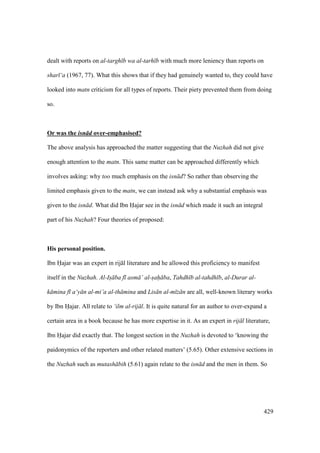 429
dealt with reports on al-targh b wa al-tarh b with much more leniency than reports on
shar ‘a (1967, 77). What this shows that if they had genuinely wanted to, they could have
looked into matn criticism for all types of reports. Their piety prevented them from doing
so.
Or was the isn d over-emphasised?
The above analysis has approached the matter suggesting that the Nuzhah did not give
enough attention to the matn. This same matter can be approached differently which
involves asking: why too much emphasis on the isn d? So rather than observing the
limited emphasis given to the matn, we can instead ask why a substantial emphasis was
given to the isn d. What did Ibn Hajar see in the isn d which made it such an integral
part of his Nuzhah? Four theories of proposed:
His personal position.
Ibn Hajar was an expert in rij l literature and he allowed this proficiency to manifest
itself in the Nuzhah. Al-Is ba f asm ’ al-sah ba, Tahdh b al-tahdh b, al-Durar al-
k mina f a‘y n al-mi’a al-th mina and Lis n al-m z n are all, well-known literary works
by Ibn Hajar. All relate to ‘ilm al-rij l. It is quite natural for an author to over-expand a
certain area in a book because he has more expertise in it. As an expert in rij l literature,
Ibn Hajar did exactly that. The longest section in the Nuzhah is devoted to ‘knowing the
paidonymics of the reporters and other related matters’ (5.65). Other extensive sections in
the Nuzhah such as mutash bih (5.61) again relate to the isn d and the men in them. So
 