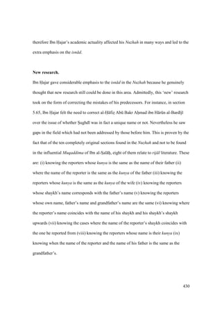 430
therefore Ibn Hajar’s academic actuality affected his Nuzhah in many ways and led to the
extra emphasis on the isn d.
New research.
Ibn Hajar gave considerable emphasis to the isn d in the Nuzhah because he genuinely
thought that new research still could be done in this area. Admittedly, this ‘new’ research
took on the form of correcting the mistakes of his predecessors. For instance, in section
5.65, Ibn Hajar felt the need to correct al-H fizs Abk Bakr Ahomad ibn H rkn al-Bard j
over the issue of whether Soughd was in fact a unique name or not. Nevertheless he saw
gaps in the field which had not been addressed by those before him. This is proven by the
fact that of the ten completely original sections found in the Nuzhah and not to be found
in the influential Muqaddima of Ibn al-SIal hii, eight of them relate to rij l literature. These
are: (i) knowing the reporters whose kunya is the same as the name of their father (ii)
where the name of the reporter is the same as the kunya of the father (iii) knowing the
reporters whose kunya is the same as the kunya of the wife (iv) knowing the reporters
whose shaykh’s name corresponds with the father’s name (v) knowing the reporters
whose own name, father’s name and grandfather’s name are the same (vi) knowing where
the reporter’s name coincides with the name of his shaykh and his shaykh’s shaykh
upwards (vii) knowing the cases where the name of the reporter’s shaykh coincides with
the one he reported from (viii) knowing the reporters whose name is their kunya (ix)
knowing when the name of the reporter and the name of his father is the same as the
grandfather’s.
 