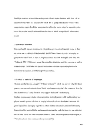 431
Ibn Hajar saw this new addition as important, shown by the fact that with form vii, he
adds the words ‘This is a unique form which Ibn al-SIal hii did not come across.’ This
suggests that maybe Ibn Hajar was not underselling the matn; rather he was addressing
areas that needed modification and introduction, of which many did still relate to the
isn d.
A continued tradition.
Previous had th masters continued to rate and review reporters to people living in their
own time too. Al-Khats b al-Baghd d (d. 463/1071) reviewed reporters belonging to
generations before him, as well as people occupied in had th during his own time. Ibn
‘As kir (d. 571/1176) too reviewed the men of the discipline until his own era, as well as
al-Dhahab (d. 748/1348). Ibn Hajar continued the tradition by showing interest in
transmitter evaluation, just like his predecessors had.
The isn d as a means of ittisD:liyya.
There is another theory, voiced by William Graham284
, which can answer why Ibn Hajar
gave so much attention to the isn d, but it requires us to step back for a moment from the
idea that the isn d’s only function is to support the had th’s authenticity.
Graham commences with the observation that for the Islamic world, traditionalism has
played a much greater role than in largely industrialized and developed countries. All
great figures that are highly regarded in Islam made a similar call; a return to the early
Islam, the abhorrence of bid‘a and a desire to protect the early heritage. As we get to the
end of time, this is the time when Muslims will find it harder to practise their religion, it
284
Traditionalism in Islam: An Essay in Interpretation (1993).
 