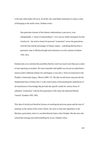 432
is the time when fas d will set in. In all this, the isn d helps immensely to create a sense
of belonging to the earlier times. Graham writes:
One particular element of this Islamic traditionalism is pervasive, even
indispensable: a “sense of connectedness”, or to coin an Arabic neologism for this,
ittis liyyah – the need or desire for personal “connection” across the generations
with the time and the personages of Islamic origins – something that has been a
persistent value in Muslim thought and institutions over the centuries (Graham
1993, 501).
Graham asks us to entertain the possibility that the isn d was much more than just a chain
of men reporting an incident. We must remember that had th was not just an authoritative
maxim used to elaborate Islamic law and dogma; it was also a ‘form of connection to the
Prophet’s charismatic legacy’ (Brown 2009, 15). The Qur’an and Sunna may provide the
fundamental basis of Islam, but it ‘is the isn d system of documenting the authenticity of
all transmission of knowledge that provides the specific model for various forms of
unbroken “connection” with the first generation of the Salaf, the idealized Muslim
Ummah’ (Graham 1993, 506).
This idea of ittis liyyah therefore focuses on touching the previous greats and the men of
learning via the means of the isn d. Clearly, the matn is of pivotal importance to the
Muslims, particularly when it is ascribed directly back to their Prophet. But the men who
carried that message also hold something for us too. Graham writes:
 