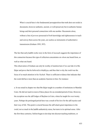 433
What is crucial here is the fundamental presupposition that truth does not reside in
documents, however authentic, ancient, or well-preserved, but in authentic human
beings and their personal connections with one another. Documents alone,
without a line of persons possessed of both knowledge and righteousness to teach
and convey them across the years, are useless as instruments of authoritative
transmission (Graham 1993, 507).
The fact that early had th works were in the form of musnads suggests the importance of
this connection because this type of collection concentrates on whom one heard from, as
well as what one heard.
This observation of Graham can only be worthy of mention here if we can link it to Ibn
Hajar and prove that he believed in ittisI liyya, and thus that is why the isn d was the
focus of so much attention in his Nuzhah. There is sufficient evidence that indicates that
the isn d did have more than an academic function to him. For instance:
a. It was noted in chapter two that Ibn Hajar taught in a number of institutions in Mamluk
Cairo. He did not teach in most of these places for an extended period of time. However,
the exception was the sIkf lodges of Baybars in Cairo, where he taught for over twenty
years. Perhaps the prolonged period here was a result of his love for the sIkf mystics and
their way of life. This point is crucial because the sIkf attach great importance to the
isn d, not so much in the had th authenticity sense, but more in its spiritual sense. After
the first three centuries, Sufism began to develop into discreet teaching traditions, or
 