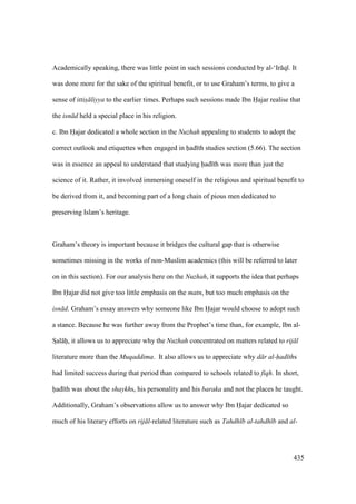 435
Academically speaking, there was little point in such sessions conducted by al-‘Ir q . It
was done more for the sake of the spiritual benefit, or to use Graham’s terms, to give a
sense of ittis liyya to the earlier times. Perhaps such sessions made Ibn Hajar realise that
the isn d held a special place in his religion.
c. Ibn Hajar dedicated a whole section in the Nuzhah appealing to students to adopt the
correct outlook and etiquettes when engaged in had th studies section (5.66). The section
was in essence an appeal to understand that studying had th was more than just the
science of it. Rather, it involved immersing oneself in the religious and spiritual benefit to
be derived from it, and becoming part of a long chain of pious men dedicated to
preserving Islam’s heritage.
Graham’s theory is important because it bridges the cultural gap that is otherwise
sometimes missing in the works of non-Muslim academics (this will be referred to later
on in this section). For our analysis here on the Nuzhah, it supports the idea that perhaps
Ibn Hajar did not give too little emphasis on the matn, but too much emphasis on the
isn d. Graham’s essay answers why someone like Ibn Hajar would choose to adopt such
a stance. Because he was further away from the Prophet’s time than, for example, Ibn al-
SIal hii, it allows us to appreciate why the Nuzhah concentrated on matters related to rij l
literature more than the Muqaddima. It also allows us to appreciate why d r al-had ths
had limited success during that period than compared to schools related to fiqh. In short,
had th was about the shaykhs, his personality and his baraka and not the places he taught.
Additionally, Graham’s observations allow us to answer why Ibn Hajar dedicated so
much of his literary efforts on rij l-related literature such as Tahdh b al-tahdh b and al-
 