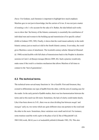 436
Durar. For Graham, such literature is important to highlight how much emphasis
Muslims gave to not just to knowledge, but the carriers of it too. It was not just a matter
of creating a who’s who account for the sake of it. Rather, the idea behind such works
was to show that ‘the history of the Islamic community is essentially the contribution of
individual men and women to the building up and transmission of its specific culture’
(Gibb in Graham 1993, 509). Finally, it shows that the isn d meant authority in the ninth
Islamic century just as much as it did in the fourth Islamic century. Even today, the isn d
gives Muslims a sense of attachment. The twentieth century scholar Ahmad al-Ghumar
(d. 1960) recited had ths with full chain of transmissions back to the Prophet in dictation
sessions in Cairo’s al-Husayn mosque (Brown 2009, 46). Such a practice would only
make sense if the isn d is a timeless mechanism that allows Muslims of all times to
connect to the ‘best of generations’.
6.2. The technical terms.
The technical terms served many functions in ‘ilm al-had th. First and foremost, they
existed to differentiate one type of had th from the other, with the aim of creating ease for
the reader. In the early period of had th studies, there was less harmonisation between the
terms and so this need was felt more. Sometimes, the lack of clarity could matter dearly.
Like it has been shown in 5.43., there was no clear dividing line between maqt$ ‘ and
munqat$i‘ early on, two terms which are quite different since one pertains to the isn d and
the other to the matn. Sometimes, these variations were small and trivial. For instance,
some treatises used the work saq m in the place of da‘ f, like al-Mayy nish ’s (d.
580/1184) work, M l yasa‘u al-muhaddith jahluh (Librande 1982, 39). This also
 