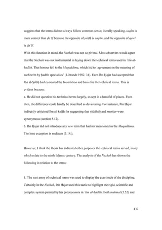 437
suggests that the terms did not always follow common-sense; literally speaking, saq m is
more correct than da‘ f because the opposite of sah h is saq m, and the opposite of qaw
is da‘ f.
With this function in mind, the Nuzhah was not so pivotal. Most observers would agree
that the Nuzhah was not instrumental in laying down the technical terms used in ‘ilm al-
had th. That honour fell to the Muqaddima, which led to ‘agreement on the meaning of
each term by had th specialists’ (Librande 1982, 34). Even Ibn Hajar had accepted that
Ibn al-SIal hii had cemented the foundation and basis for the technical terms. This is
evident because:
a. He did not question his technical terms largely, except in a handful of places. Even
then, the difference could hardly be described as devastating. For instance, Ibn Hajar
indirectly criticised Ibn al-SIal hii for suggesting that sh dhdh and munkar were
synonymous (section 5.12).
b. Ibn Hajar did not introduce any new term that had not mentioned in the Muqaddima.
The lone exception is muhiikam (5.14.).
However, I think the thesis has indicated other purposes the technical terms served, many
which relate to the ninth Islamic century. The analysis of the Nuzhah has shown the
following in relation to the terms:
1. The vast array of technical terms was used to display the exactitude of the discipline.
Certainly in the Nuzhah, Ibn Hajar used this tactic to highlight the rigid, scientific and
complex system painted by his predecessors in ‘ilm al-had th. Both muhmal (5.52) and
 