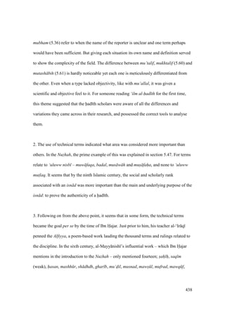 438
mubham (5.36) refer to when the name of the reporter is unclear and one term perhaps
would have been sufficient. But giving each situation its own name and definition served
to show the complexity of the field. The difference between mu’talif, mukhtalif (5.60) and
mutash bih (5.61) is hardly noticeable yet each one is meticulously differentiated from
the other. Even when a type lacked objectivity, like with mu‘allal, it was given a
scientific and objective feel to it. For someone reading ‘ilm al-had th for the first time,
this theme suggested that the had th scholars were aware of all the differences and
variations they came across in their research, and possessed the correct tools to analyse
them.
2. The use of technical terms indicated what area was considered more important than
others. In the Nuzhah, the prime example of this was explained in section 5.47. For terms
relate to ‘uluww nisb – muw faqa, badal, mus w h and mus faha, and none to ‘uluww
mut$laq. It seems that by the ninth Islamic century, the social and scholarly rank
associated with an isn d was more important than the main and underlying purpose of the
isn d: to prove the authenticity of a had th.
3. Following on from the above point, it seems that in some form, the technical terms
became the goal per se by the time of Ibn Hajar. Just prior to him, his teacher al-‘Ir q
penned the Alfiyya, a poem-based work lauding the thousand terms and rulings related to
the discipline. In the sixth century, al-Mayy nish ’s influential work – which Ibn Hajar
mentions in the introduction to the Nuzhah – only mentioned fourteen; sah h, saq m
(weak), hasan, mashh r, sh dhdh, ghar b, mu‘dil, musnad, maws l, mufrad, mawq f,
 