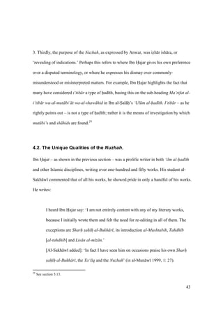 43
3. Thirdly, the purpose of the Nuzhah, as expressed by Anwar, was izh r ish ra, or
‘revealing of indications.’ Perhaps this refers to where Ibn Hajar gives his own preference
over a disputed terminology, or where he expresses his dismay over commonly-
misunderstood or misinterpreted matters. For example, Ibn Hajar highlights the fact that
many have considered i‘tib r a type of had th, basing this on the sub-heading Ma‘rifat al-
i‘tib r wa-al-mut bi‘ t wa-al-shaw hid in Ibn al-Sal h’s ‘Ul m al-had th. I‘tib r – as he
rightly points out – is not a type of had th; rather it is the means of investigation by which
mut bi‘s and sh hids are found.29
4.2. The Unique Qualities of the Nuzhah.
Ibn Hajar – as shown in the previous section – was a prolific writer in both ‘ilm al-had th
and other Islamic disciplines, writing over one-hundred and fifty works. His student al-
Sakh w commented that of all his works, he showed pride in only a handful of his works.
He writes:
I heard Ibn Hajar say: ‘I am not entirely content with any of my literary works,
because I initially wrote them and felt the need for re-editing in all of them. The
exceptions are Sharh sah h al-Bukh r , its introduction al-Mushtabih, Tahdh b
[al-tahdh b] and Lis n al-m z n.’
[Al-Sakh w added]: ‘In fact I have seen him on occasions praise his own Sharh
sah h al-Bukh r , the Ta‘l q and the Nuzhah’ (in al-Mun w 1999, 1: 27).
29
See section 5.13.
 
