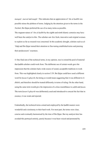 439
munqat$i‘, mursal and maqt$ ‘. This indicates that an appreciation of ‘ilm al-had th was
possible minus the plethora of terms. Judging by the attention given to the terms in the
Nuzhah, Ibn Hajar preferred the use of as many terms as possible.
The stagnant nature of ‘ilm al-had th by the eighth and ninth Islamic centuries may have
well been the catalyst to this. The scholars saw few fresh, innovative and original avenues
to explore as far as research was concerned. In this academic drought, scholars such as al-
‘Ir q and Ibn Hajar turned their attention to fine-tuning established terms and praising
their predecessors’ exactness.
4. One final aim of the technical terms, in my opinion, was to extend the pool of material
that had th scholars could work from. The deliberate use of certain words gave the
impression that the scholars had a wide source of sound, acceptable traditions to work
from. This was highlighted clearly in section 5.39. Ibn Hajar could have used a different
word for hasan li-ghayrih, but doing so would mean suggesting that it was different to li-
dh tih, and therefore should be treated differently in terms of ruling. On the other hand,
using the same term would give the impression of a close resemblance to sah h and hasan.
The term hasan li-ghayrih was deliberately used and introduced to conceal the fact that in
essence, it was weak and rejected.
Undoubtedly, the technical terms coined and employed by the had th masters were
wonderful and a testimony to their hard work. For most part, the terms were clear,
concise and eventually harmonised by the time of Ibn Hajar. But my analysis here has
avoided this portrayal entirely, purely because it was been voiced and promoted by
 