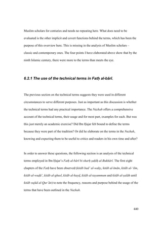 440
Muslim scholars for centuries and needs no repeating here. What does need to be
evaluated is the other implicit and covert functions behind the terms, which has been the
purpose of this overview here. This is missing in the analysis of Muslim scholars –
classic and contemporary ones. The four points I have elaborated above show that by the
ninth Islamic century, there were more to the terms than meets the eye.
6.2.1 The use of the technical terms in Fath( al-b+r).
The previous section on the technical terms suggests they were used in different
circumstances to serve different purposes. Just as important as this discussion is whether
the technical terms had any practical importance. The Nuzhah offers a comprehensive
account of the technical terms, their usage and for most part, examples for each. But was
this just merely an academic exercise? Did Ibn Hajar felt bound to define the terms
because they were part of the tradition? Or did he elaborate on the terms in the Nuzhah,
knowing and expecting them to be useful to critics and readers in his own time and after?
In order to answer these questions, the following section is an analysis of the technical
terms employed in Ibn Hajar’s Fath al-b r bi sharh sah h al-Bukh r . The first eight
chapters of the Fath have been observed (kit b bad’ al-wahy, kit b al- m n, kit b al-‘ilm,
kit b al-wud" ’, kit b al-ghusl, kit b al-haydo, kit b al-tayammum and kit b al-s"al h until
kit b suj d al-Qur’ n) to note the frequency, reasons and purpose behind the usage of the
terms that have been outlined in the Nuzhah.
 
