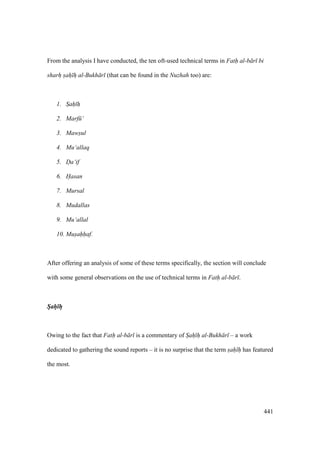 441
From the analysis I have conducted, the ten oft-used technical terms in Fath al-b r bi
sharh sah h al-Bukh r (that can be found in the Nuzhah too) are:
1. Sah" h"
2. Marf ‘
3. Mawsul
4. Mu‘allaq
5. Da‘if
6. Hasan
7. Mursal
8. Mudallas
9. Mu‘allal
10. Musahhaf.
After offering an analysis of some of these terms specifically, the section will conclude
with some general observations on the use of technical terms in Fath al-b r .
Sah h
Owing to the fact that Fath al-b r is a commentary of Sah h al-Bukh r – a work
dedicated to gathering the sound reports – it is no surprise that the term sah" h" has featured
the most.
 