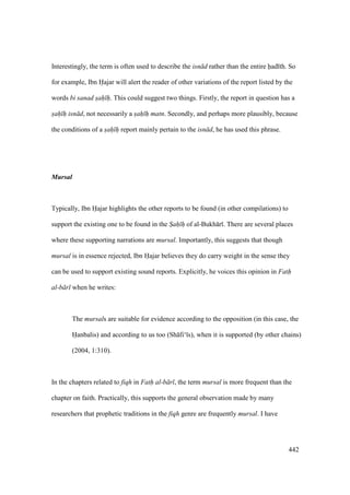 442
Interestingly, the term is often used to describe the isn d rather than the entire had th. So
for example, Ibn Hajar will alert the reader of other variations of the report listed by the
words bi sanad sah" h". This could suggest two things. Firstly, the report in question has a
sah" h" isn d, not necessarily a sah" h" matn. Secondly, and perhaps more plausibly, because
the conditions of a sah" h" report mainly pertain to the isn d, he has used this phrase.
Mursal
Typically, Ibn Hajar highlights the other reports to be found (in other compilations) to
support the existing one to be found in the Sah h of al-Bukh r . There are several places
where these supporting narrations are mursal. Importantly, this suggests that though
mursal is in essence rejected, Ibn Hajar believes they do carry weight in the sense they
can be used to support existing sound reports. Explicitly, he voices this opinion in Fath
al-b r when he writes:
The mursals are suitable for evidence according to the opposition (in this case, the
Hanbalis) and according to us too (Sh fi‘ s), when it is supported (by other chains)
(2004, 1:310).
In the chapters related to fiqh in Fath al-b r , the term mursal is more frequent than the
chapter on faith. Practically, this supports the general observation made by many
researchers that prophetic traditions in the fiqh genre are frequently mursal. I have
 