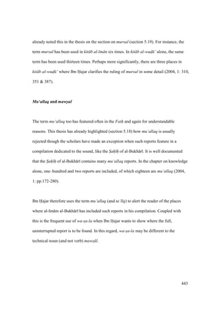 443
already noted this in the thesis on the section on mursal (section 5.19). For instance, the
term mursal has been used in kit b al- m n six times. In kit b al-wud" ’ alone, the same
term has been used thirteen times. Perhaps more significantly, there are three places in
kit b al-wud" ’ where Ibn Hajar clarifies the ruling of mursal in some detail (2004, 1: 310,
351 & 387).
Mu‘allaq and maws-ul
The term mu‘allaq too has featured often in the Fath and again for understandable
reasons. This thesis has already highlighted (section 5.18) how mu‘allaq is usually
rejected though the scholars have made an exception when such reports feature in a
compilation dedicated to the sound, like the Sah h of al-Bukh r . It is well documented
that the Sah h of al-Bukh r contains many mu‘allaq reports. In the chapter on knowledge
alone, one–hundred and two reports are included, of which eighteen are mu‘allaq (2004,
1: pp.172-280).
Ibn Hajar therefore uses the term mu‘allaq (and ta‘l q) to alert the reader of the places
where al-Im m al-Bukh r has included such reports in his compilation. Coupled with
this is the frequent use of wa-sa-la when Ibn Hajar wants to show where the full,
uninterrupted report is to be found. In this regard, wa-sa-la may be different to the
technical noun (and not verb) maws l.
 