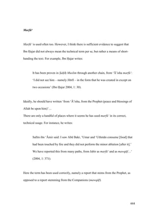 444
Marf ‘
Marf ‘ is used often too. However, I think there is sufficient evidence to suggest that
Ibn Hajar did not always mean the technical term per se, but rather a means of short-
handing the text. For example, Ibn Hajar writes:
It has been proven in Sah h Muslim through another chain, from ‘{’isha marf ‘:
‘I did not see him – namely Jibr l – in the form that he was created in except on
two occasions’ (Ibn Hajar 2004, 1: 30).
Ideally, he should have written ‘from ‘{’isha, from the Prophet (peace and blessings of
Allah be upon him)’…
There are only a handful of places where it seems he has used marf ‘ in its correct,
technical usage. For instance, he writes:
Sal m ibn ‘{mir said: I saw Abk Bakr, ‘Umar and ‘Uthm n consume [food] that
had been touched by fire and they did not perform the minor ablution [after it].’
We have reported this from many paths, from Jabir as marf ‘ and as mawq f…’
(2004, 1: 371).
Here the term has been used correctly, namely a report that stems from the Prophet, as
opposed to a report stemming from the Companions (mawq f).
 
