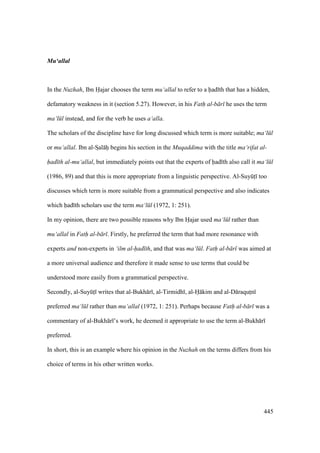 445
Mu‘allal
In the Nuzhah, Ibn Hajar chooses the term mu‘allal to refer to a had th that has a hidden,
defamatory weakness in it (section 5.27). However, in his Fath al-b r he uses the term
ma‘l l instead, and for the verb he uses a‘alla.
The scholars of the discipline have for long discussed which term is more suitable; ma‘l l
or mu‘allal. Ibn al-SIal hi begins his section in the Muqaddima with the title ma‘rifat al-
had th al-mu‘allal, but immediately points out that the experts of had th also call it ma‘l l
(1986, 89) and that this is more appropriate from a linguistic perspective. Al-SuyktI too
discusses which term is more suitable from a grammatical perspective and also indicates
which had th scholars use the term ma‘l l (1972, 1: 251).
In my opinion, there are two possible reasons why Ibn Hajar used ma‘l l rather than
mu‘allal in Fath al-b r . Firstly, he preferred the term that had more resonance with
experts and non-experts in ‘ilm al-had th, and that was ma‘l l. Fath al-b r was aimed at
a more universal audience and therefore it made sense to use terms that could be
understood more easily from a grammatical perspective.
Secondly, al-SuyktI writes that al-Bukh r , al-Tirmidh , al-H kim and al-D raqutIn
preferred ma‘l l rather than mu‘allal (1972, 1: 251). Perhaps because Fath al-b r was a
commentary of al-Bukh r ’s work, he deemed it appropriate to use the term al-Bukh r
preferred.
In short, this is an example where his opinion in the Nuzhah on the terms differs from his
choice of terms in his other written works.
 