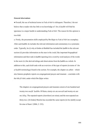 446
General observations
m Overall, the use of technical terms in Fath al-b r is infrequent. Therefore, I do not
believe that a reader who has little or no knowledge of ‘ilm al-had th will find his
ignorance is a major hurdle to understanding Fath al-b r . The reason for this opinion is
two-fold:
a. Firstly, the presentation skills employed by Ibn Hajar in Fath al-b r are exemplary.
After each had th, he includes the relevant information and commentary in a systematic
order. Typically, he (i) why al-Im m al-Bukh r has included the had th in the relevant
section (ii) provides information on the men in the isn d, like important biographical
information and their rank in had th reporting (iii) a word by word analysis of the words
in the matn (iv) the derived rulings and observations from the had th as a whole. In
addition to this, each kit b ends with an overview of the type of reports (in terms of ‘ilm
al-had th terminology) found in the section. For example, the chapter on adh n – which
also features prophetic reports on congregational prayers and imamate – concludes with
the title f ’idah, under which Ibn Hajar writes:
The chapters on congregational prayers and imamate consist of one hundred and
twenty-two marf ‘ had ths. Of them, ninety-six are maws l and twenty-six are
mu‘allaq. The repeated reports (elsewhere) are ninety and the non-repeated are
thirty-two. [Al-Im m] Muslim has recorded the same reports [in his Sah h] except
for nine of them’ (2004, 2: 252).
 