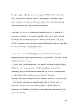 447
Owing to this good ordering, a reader can quickly and effortlessly refer to the section
which he needs for his research or reading. A person who is not versed with ‘ilm al-
had th simply does not have to read the section relating to the isn d or the concluding
section analysing the type of reports featured in the chapter.
b. Secondly, Fath al-b r is a work of dir ya rather than in riw ya. In other words, it
concentrates much more on the message of the had th rather than the science behind it.
For instance, the commentary provided in the chapter on Friday prayers (2004, 2: pp.
407-491) concentrates more on the ruling, principle and method of this prayer, rather than
the ranking and strength of each prophetic report.
m There are rare places where Ibn Hajar does not just mention technical terms but
explains the detail of some of the rulings related to ‘ilm al-had th in Fath al-b r . Overall,
this has happened for two reasons.
a. In places, there is an obvious need for it. For example, there are several sub-sections in
kit b al-‘ilm where discussions on ‘ilm al-had th are totally unavoidable in the
commentary, precisely because the section pertains to ‘ilm al-had th rulings specifically.
Al-Im m al-Bukh r has included sub-sections in kit b al-‘ilm such as
‘the saying of the had th master haddathana or akhbarana or anba’ana’ (Ibn Hajar 2004,
1:175), ‘al-qir ’a and al-ard upon the had th master’ (Ibid. 1: 181) and ‘when it is
legitimate to allow the minor to listen’ (Ibn Hajar 2004, 1: 208). Naturally, the
commentary from Ibn Hajar in these sections was centred around discussions on ‘ilm al-
had th almost entirely.
 