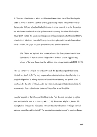448
b. There are other instances where he offers an elaboration of ‘ilm al-had th rulings in
order to prove or disprove a certain opinion, particularly when it relates to the ikhtil f
between the different schools of judicial thought. A prime example is on the discussion
on whether the head needs to be wiped once or thrice during the minor ablution (Ibn
Hajar 2004, 1:313). Ibn Hajar cites the opinion in the commentary of al-Im m al-Sh fi‘ ,
who believes it is better (mustahabb) to perform the wiping thrice. As a follower of the
Sh fi‘ school, Ibn Hajar too gives preference to this opinion. He writes:
Abk D wkd has reported from two variations – Ibn Khuzayma and others have
verified one of them as sound – the had th of ‘Uthm n [which supports the]
wiping of the head thrice. And the addition from a thiqa is accepted (2004, 1:313).
The last sentence is a rule of ‘ilm al-had th which Ibn Hajar has expanded on in the
Nuzhah (section 5.10.2). The only purpose of mentioning in the section of wiping is to
support the practice of wiping the head thrice and thus supporting the opinion of his
madhhab. So the rules of ‘ilm al-had th have been mentioned in the Fath sometimes for
reasons other than explaining the inner-workings of the actual discipline.
Another example is that of mursal. Ibn Hajar in the Fath deems it important to outline
that mursal can be used as evidence (2004, 1: 310). The reason why he explained this
ruling here is owing to the rich debate between the different schools of thought on what
can and cannot be used for istinj ’. The same ruling regarding mursal is mentioned again
 