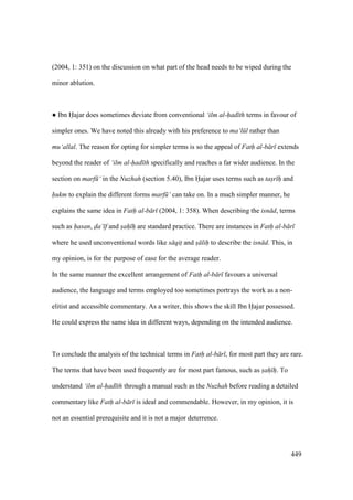 449
(2004, 1: 351) on the discussion on what part of the head needs to be wiped during the
minor ablution.
m Ibn Hajar does sometimes deviate from conventional ‘ilm al-had th terms in favour of
simpler ones. We have noted this already with his preference to ma‘l l rather than
mu‘allal. The reason for opting for simpler terms is so the appeal of Fath al-b r extends
beyond the reader of ‘ilm al-had th specifically and reaches a far wider audience. In the
section on marf ‘ in the Nuzhah (section 5.40), Ibn Hajar uses terms such as tas"r hi and
hukm to explain the different forms marf ‘ can take on. In a much simpler manner, he
explains the same idea in Fath al-b r (2004, 1: 358). When describing the isn d, terms
such as hasan, da‘ f and sah h are standard practice. There are instances in Fath al-b r
where he used unconventional words like s qit and s lih to describe the isn d. This, in
my opinion, is for the purpose of ease for the average reader.
In the same manner the excellent arrangement of Fath al-b r favours a universal
audience, the language and terms employed too sometimes portrays the work as a non-
elitist and accessible commentary. As a writer, this shows the skill Ibn Hajar possessed.
He could express the same idea in different ways, depending on the intended audience.
To conclude the analysis of the technical terms in Fath al-b r , for most part they are rare.
The terms that have been used frequently are for most part famous, such as sah h. To
understand ‘ilm al-had th through a manual such as the Nuzhah before reading a detailed
commentary like Fath al-b r is ideal and commendable. However, in my opinion, it is
not an essential prerequisite and it is not a major deterrence.
 