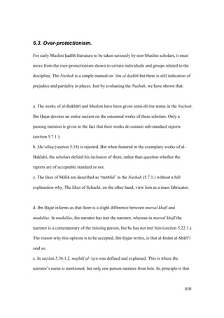 450
6.3. Over-protectionism.
For early Muslim had th literature to be taken seriously by non-Muslim scholars, it must
move from the over-protectionism shown to certain individuals and groups related to the
discipline. The Nuzhah is a simple manual on ‘ilm al-had th but there is still indication of
prejudice and partiality in places. Just by evaluating the Nuzhah, we have shown that:
a. The works of al-Bukh r and Muslim have been given semi-divine status in the Nuzhah.
Ibn Hajar devotes an entire section on the esteemed works of these scholars. Only a
passing mention is given to the fact that their works do contain sub-standard reports
(section 5.7.1.).
b. Mu‘allaq (section 5.18) is rejected. But when featured in the exemplary works of al-
Bukh ri, the scholars defend his inclusion of them, rather than question whether the
reports are of acceptable standard or not.
c. The likes of M lik are described as ‘truthful’ in the Nuzhah (5.7.1.) without a full
explanation why. The likes of Schacht, on the other hand, view him as a mass fabricator.
d. Ibn Hajar informs us that there is a slight difference between mursal khaf and
mudallas. In mudallas, the narrator has met the narrator, whereas in mursal khaf the
narrator is a contemporary of the missing person, but he has not met him (section 5.22.1.).
The reason why this opinion is to be accepted, Ibn Hajar writes, is that al-Im m al-Sh fi‘
said so.
e. In section 5.36.1.2, majh l al-‘ayn was defined and explained. This is where the
narrator’s name is mentioned, but only one person narrates from him. Its principle is that
 