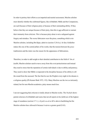 452
In order to portray their efforts as an impartial and neutral assessment, Muslim scholars
must identify whether the celebrated figures, like al-Bukh r , M lik and the Companions,
are such because of their religious piety or because of their outstanding ability. If they
believe that they are unique because of their piety, then this is not sufficient to warrant
their immunity from criticism. This is because piety alone is not a safeguard against
forgery and mistakes. The worse fabricators were the pious, something which even
Muslim scholars, including Ibn Hajar, admit to (section 5.24.4.a.). In fact, Goldziher
makes this one of the central pillars of his works; that the tension between the pious
traditionists and the rulers was the reason for the appearance of fabrications.
Therefore, in order to add weight to their detailed contribution to the field of ‘ilm al-
had th, Muslim scholars need to move away from this over-protectionism and instead
they need to stress that the reputation of certain individuals is due to ability and potency.
They need to show that M lik is respected in the discipline because of his ability to sift
the sound from the unsound. The fact that he saw the Prophet every night in his dreams is
a religious quality (P r Karam Shah 1973, 152). Many Muslims see the two as intricately
related, but for non-Muslim academics, piety means much less.
I am not suggesting that criticism is totally absent in Muslim works. The Nuzhah shows
partial criticism of al-Bukh r and warns that not all reports in his S"ah hiiii are of the highest
stage of soundness (section 5.7.1.). Al-jarh" wa-al-ta‘d l is akin to backbiting but the
Muslim scholars have allowed it because it serves a greater good (5.63).
 