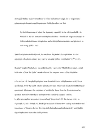 454
displayed the late-medieval tendency to refine earlier knowledge, not to enquire into
epistemological questions of importance. Goldziher observed that:
In the fifth century of Islam, the literature, especially in the religious field – al-
Ghaz l is the last author with independent ideas – shows few original concepts or
independent attitudes; compilation and writing of commentaries and glosses is in
full swing. (1971, 245)
Specifically in the field of had th, he noted that the period of compilations like the
canonical collections quickly gave way to ‘dry and lifeless compilation’ (1971, 245).
By analysing the Nuzhah, we can understand his viewpoint. What follows is just a small
indication of how Ibn Hajar’s work reflected the stagnant nature of the discipline.
a. In section 5.9, I amply highlighted how the definition of sah hz has never really been
questioned. From the fourth Islamic century onwards, it has been mildly refined but never
questioned. Moreover, the variations of sah h to be found from the few scholars who
question it are viewed to be no different to the standard, accepted version.
b. After an excellent account of siyagh al-ad ’ in section 5.55, the Nuzhah refers to
wij da (5.58) and i‘l m (5.59). Ibn Hajar’s account of these three clearly indicate how the
importance of this area did not develop at all, but rather declined drastically until had th
reporting became more of a social pastime.
 