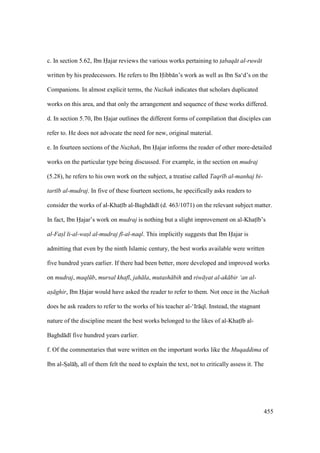 455
c. In section 5.62, Ibn Hajar reviews the various works pertaining to t$abaq t al-ruw t
written by his predecessors. He refers to Ibn Hibb n’s work as well as Ibn Sa‘d’s on the
Companions. In almost explicit terms, the Nuzhah indicates that scholars duplicated
works on this area, and that only the arrangement and sequence of these works differed.
d. In section 5.70, Ibn Hajar outlines the different forms of compilation that disciples can
refer to. He does not advocate the need for new, original material.
e. In fourteen sections of the Nuzhah, Ibn Hajar informs the reader of other more-detailed
works on the particular type being discussed. For example, in the section on mudraj
(5.28), he refers to his own work on the subject, a treatise called Taqr b al-manhaj bi-
tart b al-mudraj. In five of these fourteen sections, he specifically asks readers to
consider the works of al-Khats b al-Baghd d (d. 463/1071) on the relevant subject matter.
In fact, Ibn Hajar’s work on mudraj is nothing but a slight improvement on al-Khats b’s
al-Fas"l li-al-was"l al-mudraj f -al-naql. This implicitly suggests that Ibn Hajar is
admitting that even by the ninth Islamic century, the best works available were written
five hundred years earlier. If there had been better, more developed and improved works
on mudraj, maql b, mursal khaf , jah la, mutash bih and riw yat al-ak bir ‘an al-
as ghir, Ibn Hajar would have asked the reader to refer to them. Not once in the Nuzhah
does he ask readers to refer to the works of his teacher al-‘Ir q . Instead, the stagnant
nature of the discipline meant the best works belonged to the likes of al-Khats b al-
Baghd d five hundred years earlier.
f. Of the commentaries that were written on the important works like the Muqaddima of
Ibn al-Szal hz, all of them felt the need to explain the text, not to critically assess it. The
 