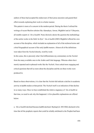 456
authors of these had accepted the endeavours of their pious ancestors and geared their
effort towards explaining their work in a better manner.
This pattern is more of a concern in the modern period. During the thesis I utilised the
writings of recent Muslim scholars like Ahomadayn, Anwar, Migh lw and al-‘Uthaymin,
all notable experts in ‘ilm al-had th. None showed a desire the question the methodology
of the earlier works in the field. In D"iy ’ ‘ilm al-had th (2003) Migh lw offered his own
account of the discipline, which included an explanation of all of the technical terms and
a brief biographical account of the early had th masters. Almost all of the definitions
were taken from the Nuzhah directly, word by word.
In this sense, this is precisely what I feel differentiates my commentary on the Nuzhah
from the many available ones in the Arabic and Urdu language. Whereas others have
merely repeated and re-phrased works like the Nuzhah, I have asked more engaging and
critical questions that tell us more about the discipline and the era these works were
produced in.
Based on these observations, it is clear that the Nuzhah did indicate a decline in academic
activity in had th studies at that period. The Nuzhah itself is an indication of that decline
in so many ways. Once we have established the relative stagnancy of ‘ilm al-had th at
that time, we need to ask why this happened. A few plausible explanations are offered
below:
a. ‘Ilm al-had th declined because had th declined. Bayhaq (d. 458/1066) declared in his
time that all the prophetic reports that could be reliably attributed to the Prophet had been
 