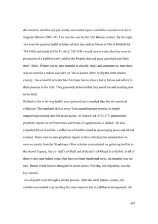 457
documented, and thus any previously unrecorded reports should be considered de facto
forgeries (Brown 2009, 42). This was the case by the fifth Islamic century. By the eight,
‘not even the greatest had th scholars of their day such as Shams al-D n al-Dhahab (d.
748/1348) and Jam l al-D n Mizz (d. 742/1341) would dare to claim that they were in
possession of a had th reliably said by the Prophet that had gone unnoticed until their
time’ (ibid.). If there was no new material to classify, study and comment on, then there
was no need for a radical overview of ‘ilm al-had th either. So by the ninth Islamic
century, ‘ilm al-had th scholars like Ibn Hajar had no choice but to follow and adhere to
their pioneers in the field. They genuinely believed that they could not add anything new
to the field.
Related to this is the way had th were gathered and compiled after the six canonical
collection. The emphasis shifted away from unearthing new reports, to simply
categorising existing ones for easier access. Al-Nawaw (d. 676/1277) gathered the
prophetic reports on different times and forms of supplications in Adhk r. He also
compiled Riyad al-s lih n, a collection of had ths aimed at encouraging pious and ethical
conduct. There were no new prophetic reports in this collection, but instead drew its
sources mainly from the Shaykhayn. Other scholars concentrated on gathering had ths in
the sham ’il genre, like al-‘Iy ds’s al-Shif and al-SuyktI ’s al-Khas ’is al-Kubr . In all of
these works (and indeed others that have not been mentioned here), the material was not
new. Rather it had been re-arranged for easier access. Novelty, not originality, was the
key essence.
‘Ilm al-had th went through a similar process. After the sixth Islamic century, the
scholars succumbed to presenting the same material, but in a different arrangement. Al-
 