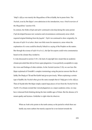 458
‘Ir q ’s Alfiyya was merely the Muqaddima of Ibn al-Szal hz, but in poem form. The
Nuzhah, even by Ibn Hajar’s own admission in his introduction, was a ‘brief overview of
the Muqaddima’ (section 4.0).
In contrast, the fields of fiqh and tafs r continued to develop during this same period.
Fiqh developed because new scenarios and circumstances continuously arose which
required original thinking from the fuqah ’. Tafs r too continued to show originality. In
the area of tafs r bi-al-athar, there was little room for manoeuvre, areas where the
explanation of a verse could be directly linked to a saying of the Prophet on the matter.
But through the avenue of tafs r bi-al-ra’y, the Qur’ n experts could write commentaries
based on the climate they resided in.
b. Like discussed in section 5.10.1, the lack of copyright laws meant that an academic
climate prevailed that did not frown upon plagiarism. It was perfectly acceptable to copy
the views and findings of other scholars. In the Nuzhah (section 5.10), we saw how Ibn
Hajar explained al-Tirmidh ’s complex terminology using the precise answer that Ibn al-
SIal hii, Ibn Daq q al-‘|d and Ibn Kath r had given previously. When explaining a certain
type of had th, the Nuzhah often gives the same example that al-‘Ir q gave in his Alfiyya.
Then al-SuyktI after Ibn Hajar simply copied large pieces of text from the Nuzhah for his
Tadr b. If a climate existed that viewed plagiarism as a major academic crime, we may
have witnessed fresh thinking during the later middle ages of Islam. But the absence of it
meant apathy and laziness. Goldziher is right when he observes:
When an Arab critic points to the tenth century as the period in which there are
hardly any more authors but merely copyists he is too lenient towards the
 