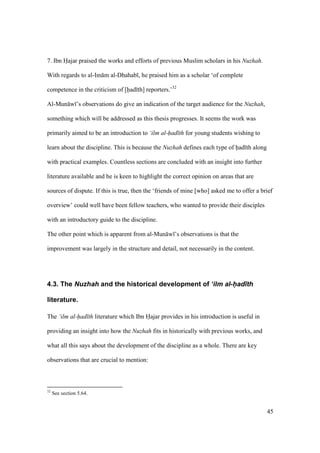 45
7. Ibn Hajar praised the works and efforts of previous Muslim scholars in his Nuzhah.
With regards to al-Im m al-Dhahab , he praised him as a scholar ‘of complete
competence in the criticism of [had th] reporters.’32
Al-Mun w ’s observations do give an indication of the target audience for the Nuzhah,
something which will be addressed as this thesis progresses. It seems the work was
primarily aimed to be an introduction to ‘ilm al-had th for young students wishing to
learn about the discipline. This is because the Nuzhah defines each type of had th along
with practical examples. Countless sections are concluded with an insight into further
literature available and he is keen to highlight the correct opinion on areas that are
sources of dispute. If this is true, then the ‘friends of mine [who] asked me to offer a brief
overview’ could well have been fellow teachers, who wanted to provide their disciples
with an introductory guide to the discipline.
The other point which is apparent from al-Mun w ’s observations is that the
improvement was largely in the structure and detail, not necessarily in the content.
4.3. The Nuzhah and the historical development of ‘ilm al-h(ad)th
literature.
The ‘ilm al-had th literature which Ibn Hajar provides in his introduction is useful in
providing an insight into how the Nuzhah fits in historically with previous works, and
what all this says about the development of the discipline as a whole. There are key
observations that are crucial to mention:
32
See section 5.64.
 