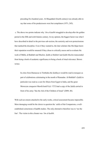 459
preceding five hundred years. Al-Muqaddas (fourth century) was already able to
say that some of his predecessors were but compilators (1971, 245).
c. The above two points indicate why ‘ilm al-had th struggled to develop after the golden
period in the fifth and sixth Islamic century. In my opinion, the biggest factor was what I
have described in detail in the previous sub-section, the seniority and over-protectionism
that marked the discipline. Even if they wanted to, the later scholars like Ibn Hajar knew
their reputation would be smeared if they chose to critically assess and re-evaluate the
work of M lik, al-Bukh r and Muslim. Sah h al-Bukh r and Sah h Muslim transcended
from being a book of academic significance to being a book of ritual relevance. Brown
writes:
In cities from Damascus to Timbuktu the Sah hayn would be read in mosques as
part of celebrations culminating in the month of Ramadan. Al-Bukh r ’s Sah h in
particular was read as a cure for illness from Egypt to India, and the great
Moroccan conqueror Mawl Ism ‘ l (d. 1727) had a copy of the Sah h carried in
front of his army ‘like the Ark of the Children of Israel’ (2009, 40).
With such an esteem attached to the early works, critical assessment became impossible.
More damaging would be the choice to question the ‘ad la of the Companions, a well-
established cornerstone of had th studies. The only alternative therefore was to ‘toe the
line’. The victim in this climate was ‘ilm al-had th.
 