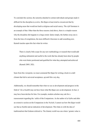 460
To conclude this section, the seniority attached to certain individuals and groups made it
difficult for the discipline to evolve. Ibn Hajar at least tried to circumvent that by
developing areas that would not lead to religious and social outcry. The rij l literature is
an example of that. Other than the three reasons cited above, there is a simpler reason
why the discipline did stagnate to a large extent. Quite simply, the further away one is
from the time of compilation, the more difficult it becomes to add something new.
Kamali touches upon this fact when he writes:
There is clearly little scope for any new methodology or research that would add
anything substantial and useful to the work that has already been done by people
who were better positioned and qualified for what they attempted and achieved
(Kamali 2005, 202).
Seen from this viewpoint, we must commend Ibn Hajar for writing a book in a dull
climate that led to universal acceptance, up until this very day.
Additionally, we should remember that what we see as development and progress in the
field of ‘ilm al-had th may not have been what Ibn Hajar saw as development. In fact, it
may have been decline for him. For example, modern scholars may ask for a
reassessment regarding the ‘ad la of the Companions. As the author of al-Is ba and after
an extensive section on the Companions in the Nuzhah, I cannot see how Ibn Hajar would
see that as fruitful and an indication of development. This links in with the idea of
traditionalism that Graham referred to. The Islamic world was one where ‘greater value is
 