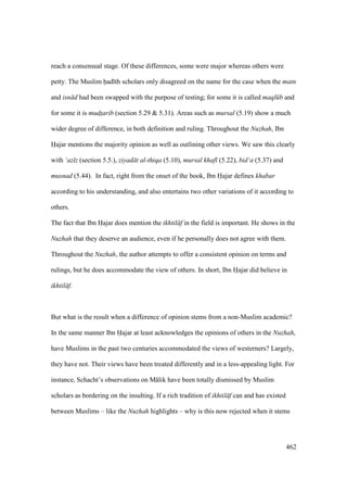 462
reach a consensual stage. Of these differences, some were major whereas others were
petty. The Muslim had th scholars only disagreed on the name for the case when the matn
and isn d had been swapped with the purpose of testing; for some it is called maql b and
for some it is mud$t$arib (section 5.29 & 5.31). Areas such as mursal (5.19) show a much
wider degree of difference, in both definition and ruling. Throughout the Nuzhah, Ibn
Hajar mentions the majority opinion as well as outlining other views. We saw this clearly
with ‘az z (section 5.5.), ziyad t al-thiqa (5.10), mursal khaf (5.22), bid‘a (5.37) and
musnad (5.44). In fact, right from the onset of the book, Ibn Hajar defines khabar
according to his understanding, and also entertains two other variations of it according to
others.
The fact that Ibn Hajar does mention the ikhtil f in the field is important. He shows in the
Nuzhah that they deserve an audience, even if he personally does not agree with them.
Throughout the Nuzhah, the author attempts to offer a consistent opinion on terms and
rulings, but he does accommodate the view of others. In short, Ibn Hajar did believe in
ikhtil f.
But what is the result when a difference of opinion stems from a non-Muslim academic?
In the same manner Ibn Hajar at least acknowledges the opinions of others in the Nuzhah,
have Muslims in the past two centuries accommodated the views of westerners? Largely,
they have not. Their views have been treated differently and in a less-appealing light. For
instance, Schacht’s observations on M lik have been totally dismissed by Muslim
scholars as bordering on the insulting. If a rich tradition of ikhtil f can and has existed
between Muslims – like the Nuzhah highlights – why is this now rejected when it stems
 